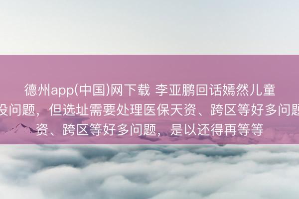 德州app(中国)网下载 李亚鹏回话嫣然儿童病院新居：开下去没问题，但选址需要处理医保天资、跨区等好多问题，是以还得再等等