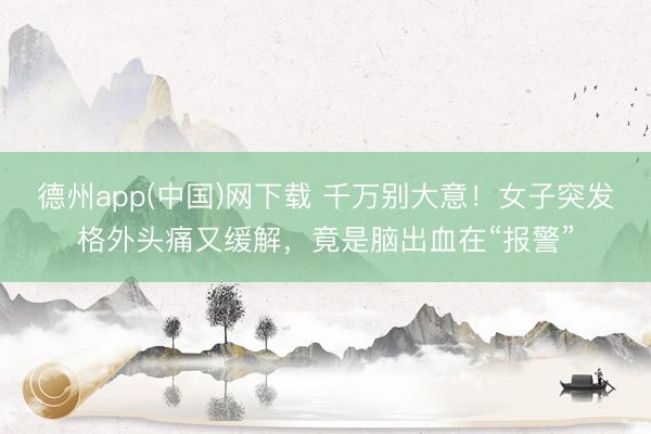 德州app(中国)网下载 千万别大意！女子突发格外头痛又缓解，竟是脑出血在“报警”