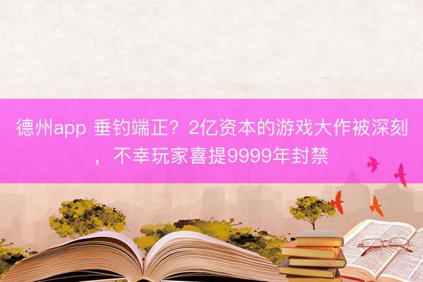 德州app 垂钓端正？2亿资本的游戏大作被深刻，不幸玩家喜提9999年封禁