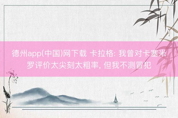 德州app(中国)网下载 卡拉格: 我曾对卡塞米罗评价太尖刻太粗率， 但我不测冒犯