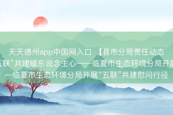 天天德州app中国网入口 【县市分局责任动态】党建引颈团员力 “五联”共建暖东说念主心——临夏市生态环境分局开展“五联”共建慰问行径