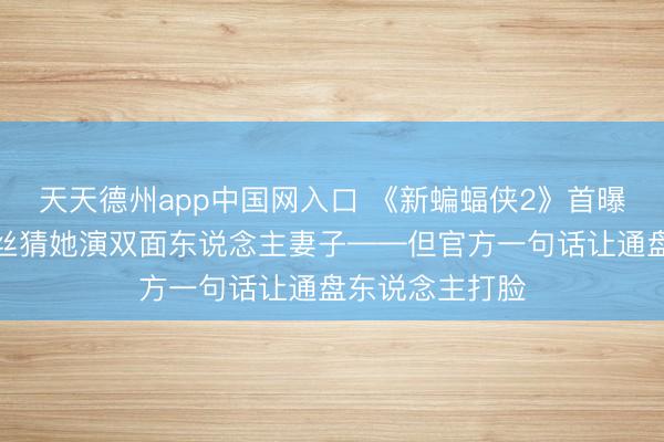 天天德州app中国网入口 《新蝙蝠侠2》首曝寡姐造型，粉丝猜她演双面东说念主妻子——但官方一句话让通盘东说念主打脸
