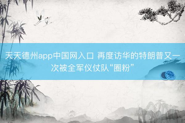 天天德州app中国网入口 再度访华的特朗普又一次被全军仪仗队“圈粉”