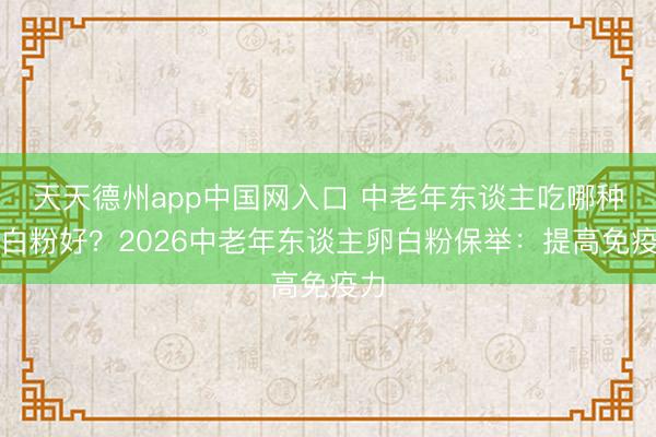 天天德州app中国网入口 中老年东谈主吃哪种卵白粉好？2026中老年东谈主卵白粉保举：提高免疫力