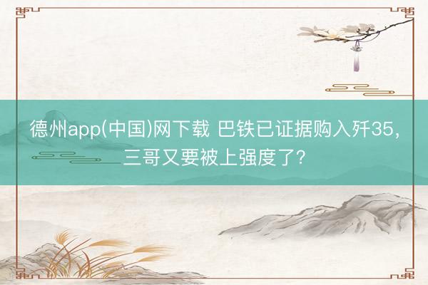德州app(中国)网下载 巴铁已证据购入歼35，三哥又要被上强度了？