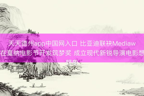 天天德州app中国网入口 比亚迪联袂Mediawan在戛纳电影节开发筑梦奖 成立现代新锐导演电影想象