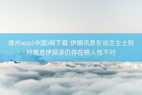 德州app(中国)网下载 伊朗讯息东说念主士称好意思伊探求仍存在根人性不对