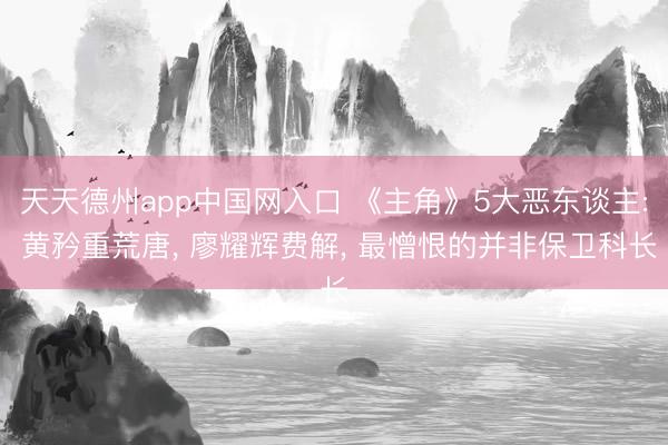 天天德州app中国网入口 《主角》5大恶东谈主: 黄矜重荒唐, 廖耀辉费解, 最憎恨的并非保卫科长