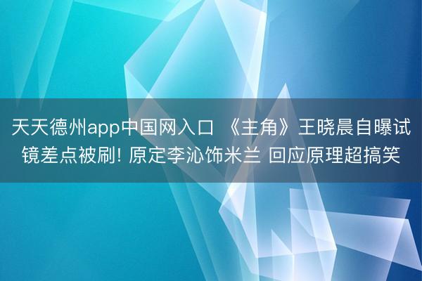 天天德州app中国网入口 《主角》王晓晨自曝试镜差点被刷! 原定李沁饰米兰 回应原理超搞笑