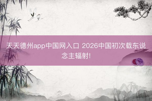 天天德州app中国网入口 2026中国初次载东说念主辐射!