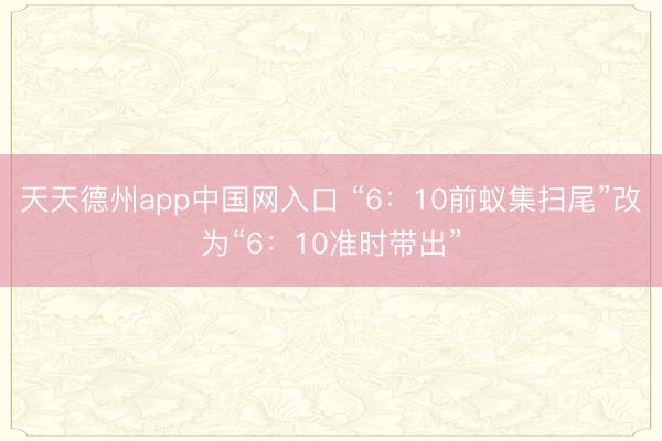 天天德州app中国网入口 “6:10前蚁集扫尾”改为“6:10准时带出”