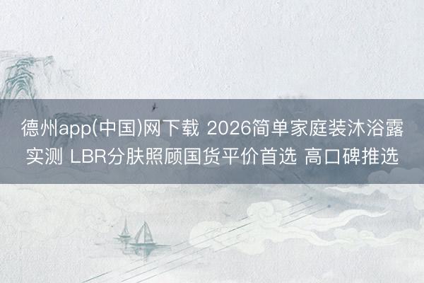 德州app(中国)网下载 2026简单家庭装沐浴露实测 LBR分肤照顾国货平价首选 高口碑推选