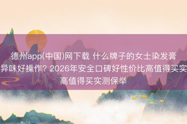德州app(中国)网下载 什么牌子的女士染发膏讲理无异味好操作? 2026年安全口碑好性价比高值得买实测保举