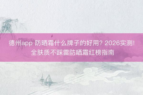 德州app 防晒霜什么牌子的好用? 2026实测! 全肤质不踩雷防晒霜红榜指南
