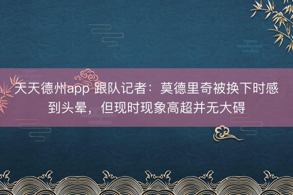 天天德州app 跟队记者：莫德里奇被换下时感到头晕，但现时现象高超并无大碍