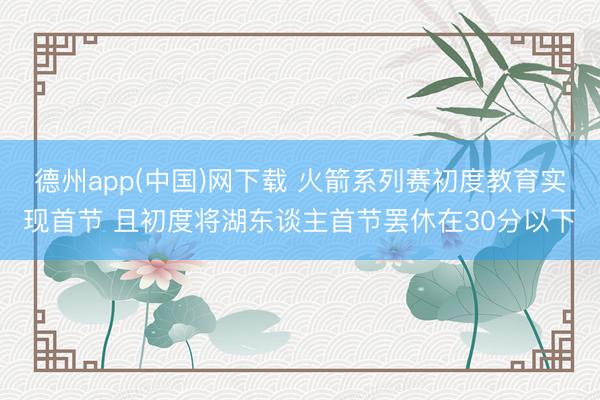 德州app(中国)网下载 火箭系列赛初度教育实现首节 且初度将湖东谈主首节罢休在30分以下