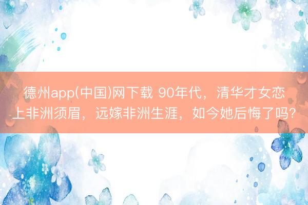 德州app(中国)网下载 90年代，清华才女恋上非洲须眉，远嫁非洲生涯，如今她后悔了吗？