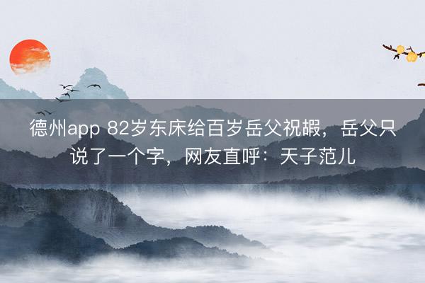 德州app 82岁东床给百岁岳父祝嘏，岳父只说了一个字，网友直呼：天子范儿