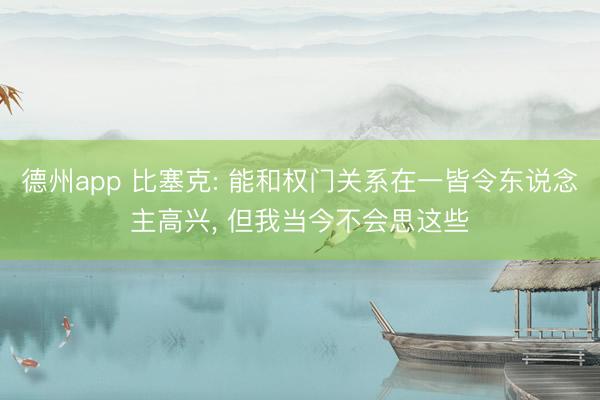 德州app 比塞克: 能和权门关系在一皆令东说念主高兴， 但我当今不会思这些