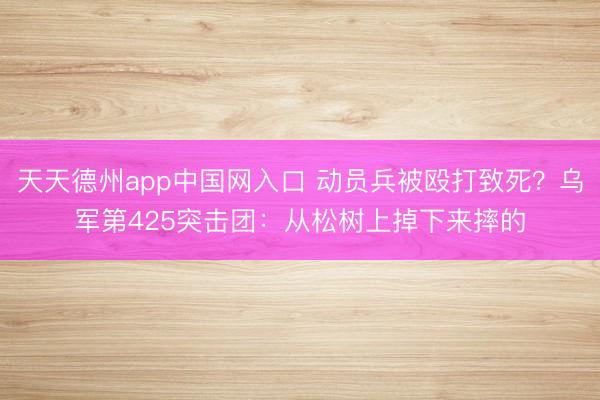 天天德州app中国网入口 动员兵被殴打致死？乌军第425突击团：从松树上掉下来摔的
