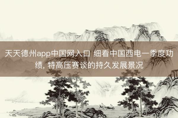 天天德州app中国网入口 细看中国西电一季度功绩， 特高压赛谈的持久发展景况