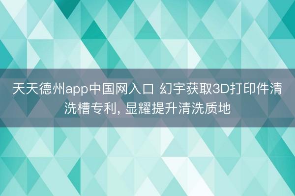天天德州app中国网入口 幻宇获取3D打印件清洗槽专利， 显耀提升清洗质地