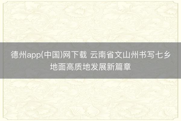 德州app(中国)网下载 云南省文山州书写七乡地面高质地发展新篇章