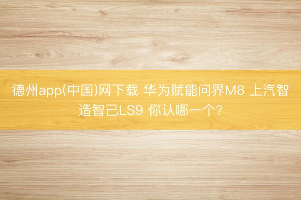 德州app(中国)网下载 华为赋能问界M8 上汽智造智己LS9 你认哪一个？