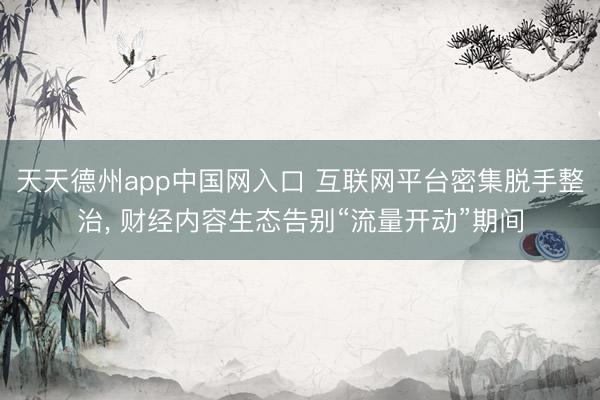 天天德州app中国网入口 互联网平台密集脱手整治, 财经内容生态告别“流量开动”期间