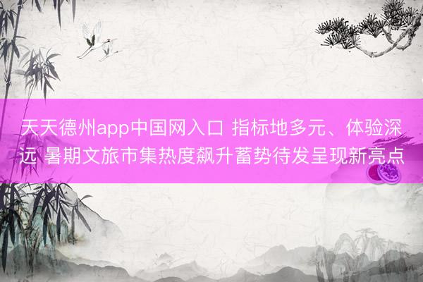 天天德州app中国网入口 指标地多元、体验深远 暑期文旅市集热度飙升蓄势待发呈现新亮点