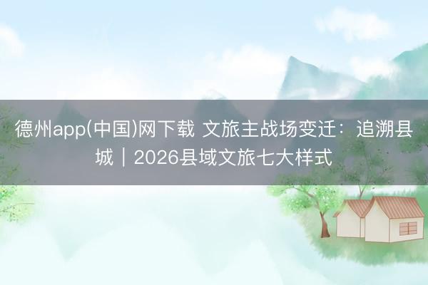 德州app(中国)网下载 文旅主战场变迁:追溯县城|2026县域文旅七大样式