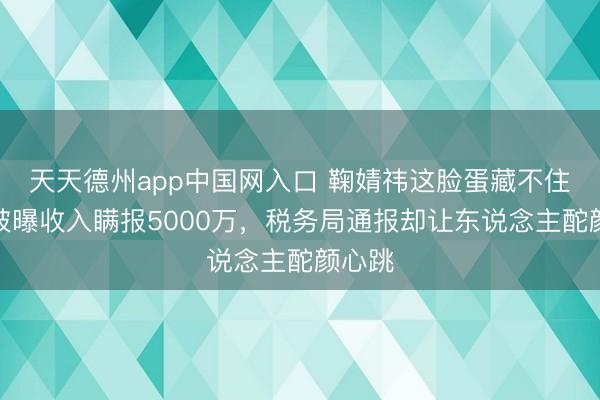 天天德州app中国网入口 鞠婧祎这脸蛋藏不住了！被曝收入瞒报5000万，税务局通报却让东说念主酡颜心跳