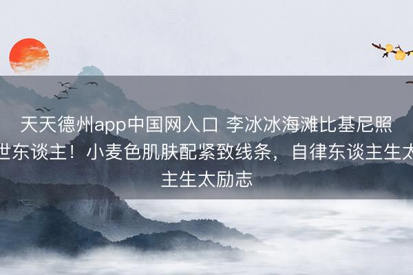 天天德州app中国网入口 李冰冰海滩比基尼照惊艳世东谈主！小麦色肌肤配紧致线条，自律东谈主生太励志