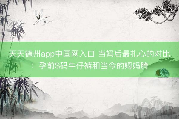 天天德州app中国网入口 当妈后最扎心的对比：孕前S码牛仔裤和当今的姆妈胯