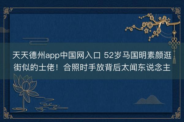 天天德州app中国网入口 52岁马国明素颜逛街似的士佬！合照时手放背后太闻东说念主
