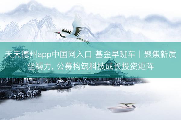 天天德州app中国网入口 基金早班车丨聚焦新质坐褥力， 公募构筑科技成长投资矩阵