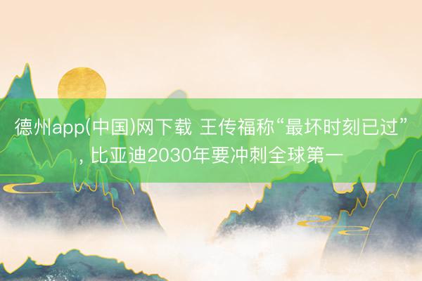 德州app(中国)网下载 王传福称“最坏时刻已过”, 比亚迪2030年要冲刺全球第一