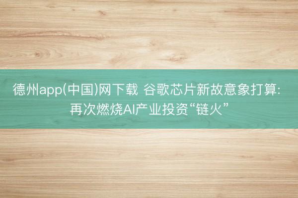 德州app(中国)网下载 谷歌芯片新故意象打算: 再次燃烧AI产业投资“链火”
