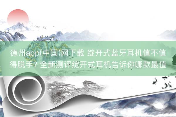 德州app(中国)网下载 绽开式蓝牙耳机值不值得脱手? 全新测评绽开式耳机告诉你哪款最值