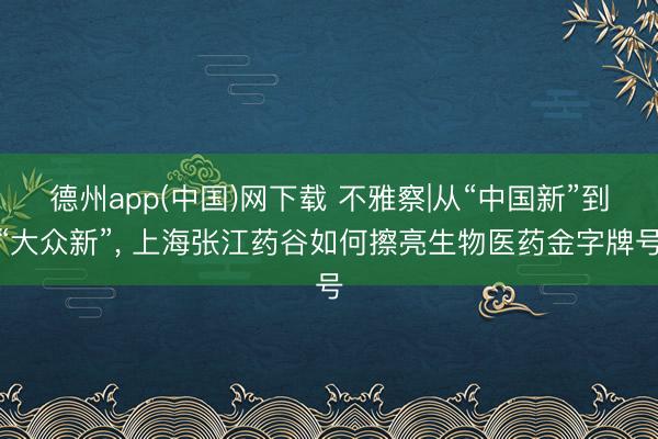 德州app(中国)网下载 不雅察|从“中国新”到“大众新”， 上海张江药谷如何擦亮生物医药金字牌号