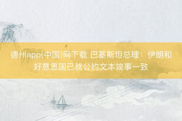 德州app(中国)网下载 巴基斯坦总理：伊朗和好意思国已就公约文本竣事一致