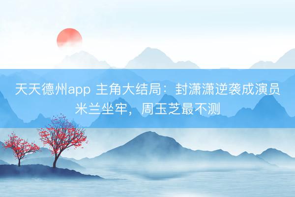 天天德州app 主角大结局:封潇潇逆袭成演员米兰坐牢,周玉芝最不测