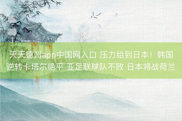 天天德州app中国网入口 压力给到日本！韩国逆转卡塔尔绝平 亚足联球队不败 日本将战荷兰