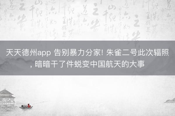天天德州app 告别暴力分家! 朱雀二号此次辐照， 暗暗干了件蜕变中国航天的大事