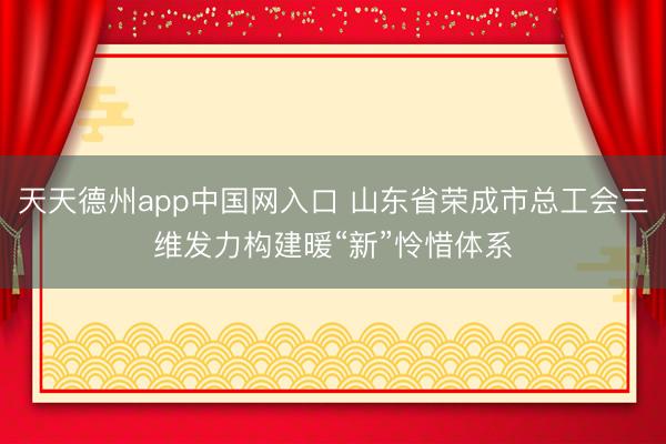 天天德州app中国网入口 山东省荣成市总工会三维发力构建暖“新”怜惜体系