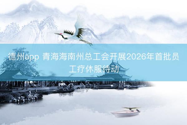 德州app 青海海南州总工会开展2026年首批员工疗休服待动