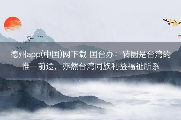 德州app(中国)网下载 国台办：转圜是台湾的惟一前途，亦然台湾同族利益福祉所系