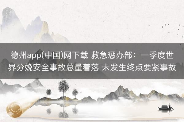 德州app(中国)网下载 救急惩办部：一季度世界分娩安全事故总量着落 未发生终点要紧事故