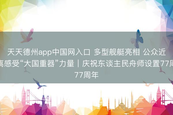 天天德州app中国网入口 多型舰艇亮相 公众近距离感受“大国重器”力量｜庆祝东谈主民舟师设置77周年