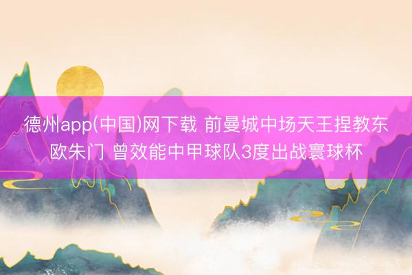德州app(中国)网下载 前曼城中场天王捏教东欧朱门 曾效能中甲球队3度出战寰球杯